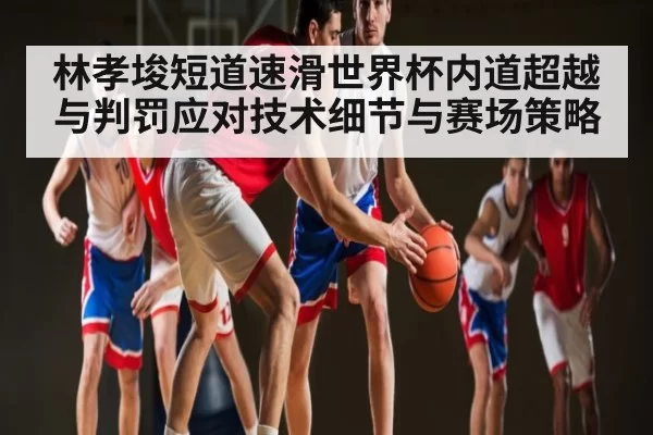 林孝埈短道速滑世界杯内道超越与判罚应对技术细节与赛场策略